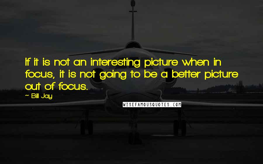 Bill Jay Quotes: If it is not an interesting picture when in focus, it is not going to be a better picture out of focus.