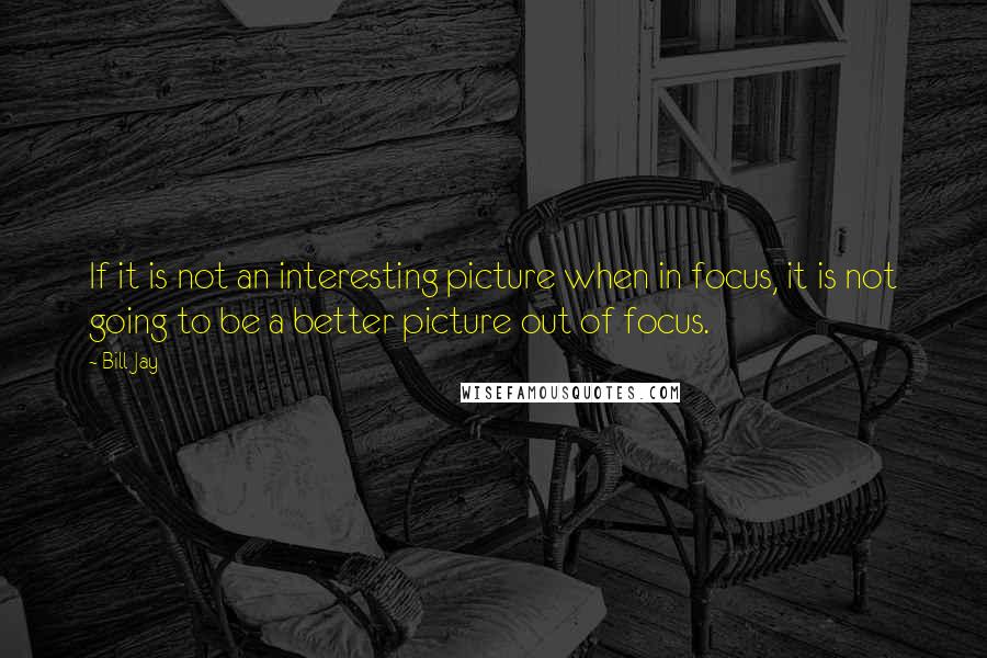 Bill Jay Quotes: If it is not an interesting picture when in focus, it is not going to be a better picture out of focus.
