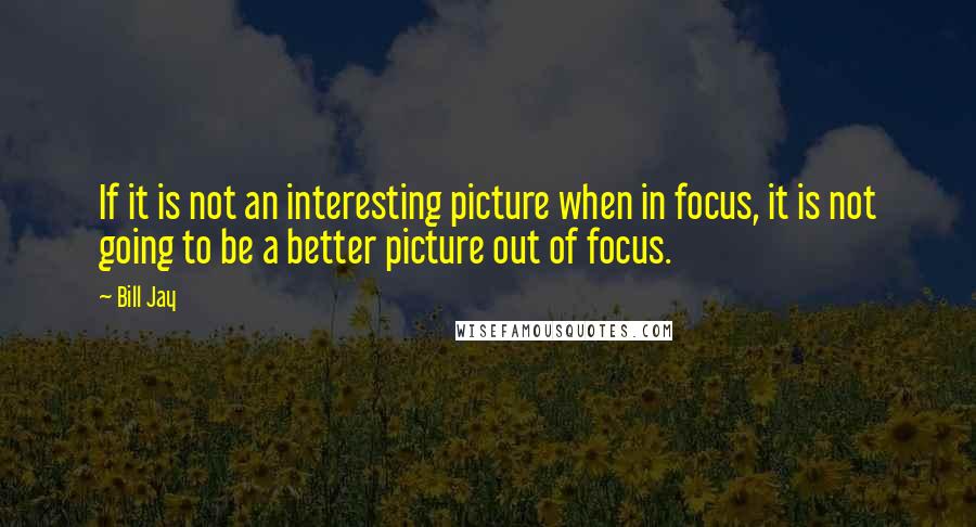 Bill Jay Quotes: If it is not an interesting picture when in focus, it is not going to be a better picture out of focus.