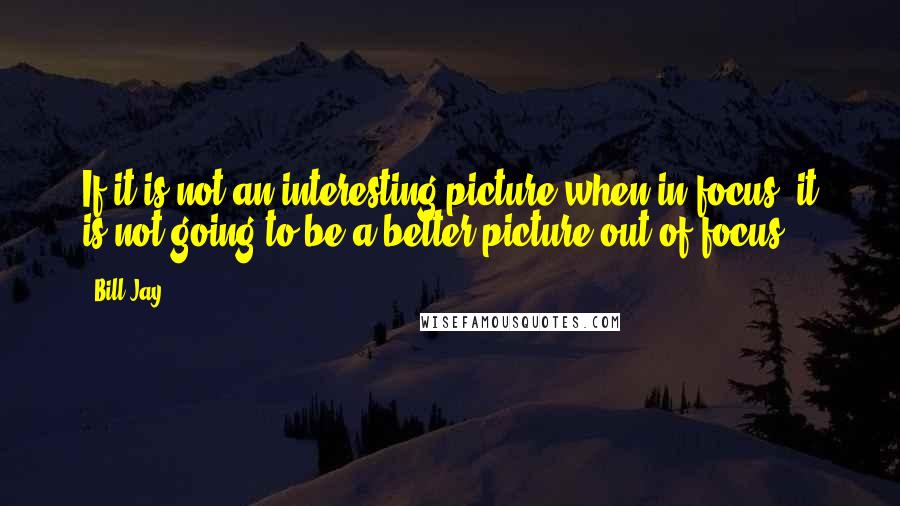 Bill Jay Quotes: If it is not an interesting picture when in focus, it is not going to be a better picture out of focus.