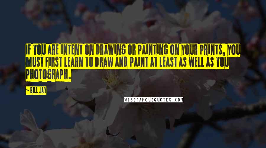 Bill Jay Quotes: If you are intent on drawing or painting on your prints, you must first learn to draw and paint at least as well as you photograph.