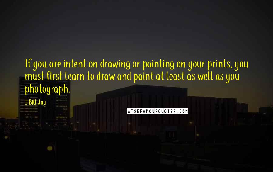 Bill Jay Quotes: If you are intent on drawing or painting on your prints, you must first learn to draw and paint at least as well as you photograph.