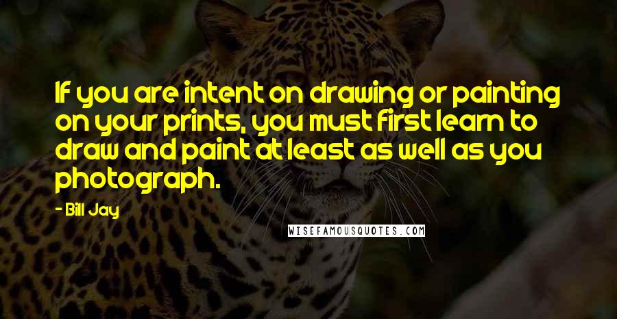 Bill Jay Quotes: If you are intent on drawing or painting on your prints, you must first learn to draw and paint at least as well as you photograph.