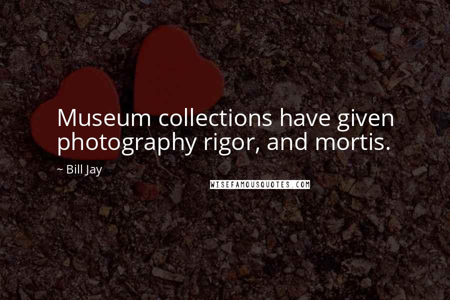 Bill Jay Quotes: Museum collections have given photography rigor, and mortis.