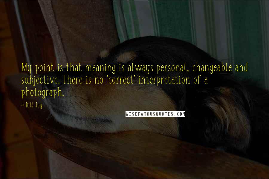 Bill Jay Quotes: My point is that meaning is always personal, changeable and subjective. There is no 'correct' interpretation of a photograph.