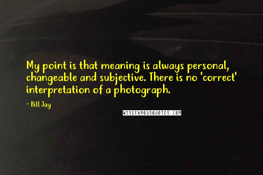 Bill Jay Quotes: My point is that meaning is always personal, changeable and subjective. There is no 'correct' interpretation of a photograph.