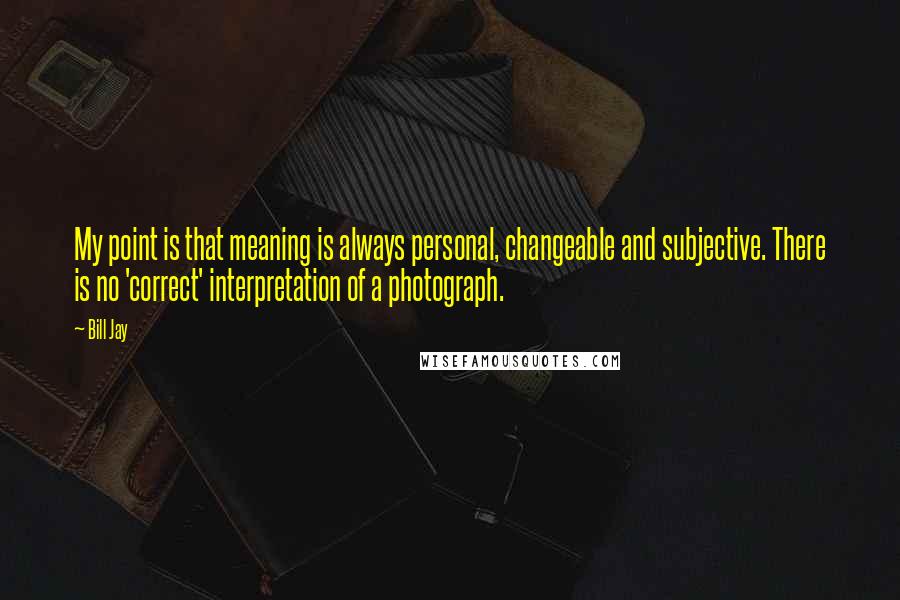 Bill Jay Quotes: My point is that meaning is always personal, changeable and subjective. There is no 'correct' interpretation of a photograph.