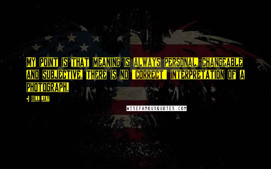 Bill Jay Quotes: My point is that meaning is always personal, changeable and subjective. There is no 'correct' interpretation of a photograph.