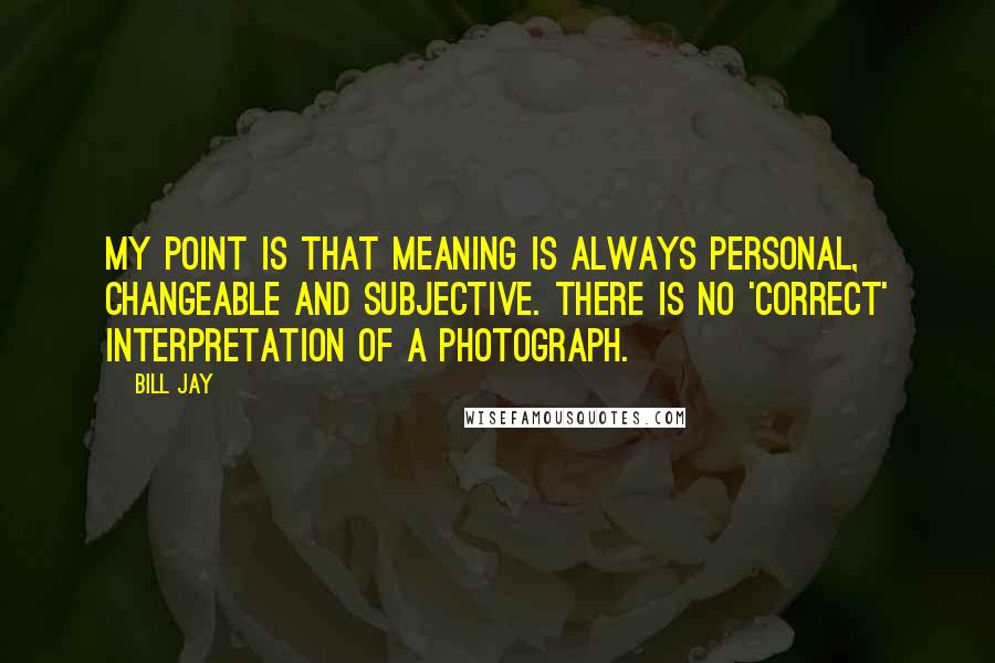 Bill Jay Quotes: My point is that meaning is always personal, changeable and subjective. There is no 'correct' interpretation of a photograph.