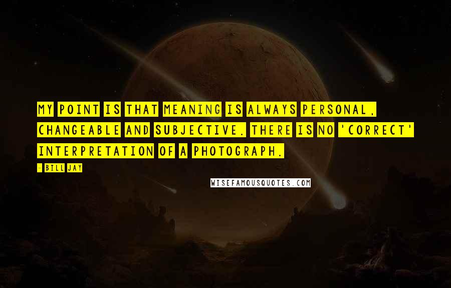 Bill Jay Quotes: My point is that meaning is always personal, changeable and subjective. There is no 'correct' interpretation of a photograph.