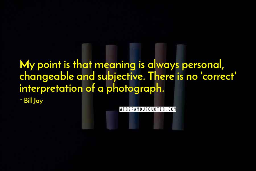 Bill Jay Quotes: My point is that meaning is always personal, changeable and subjective. There is no 'correct' interpretation of a photograph.