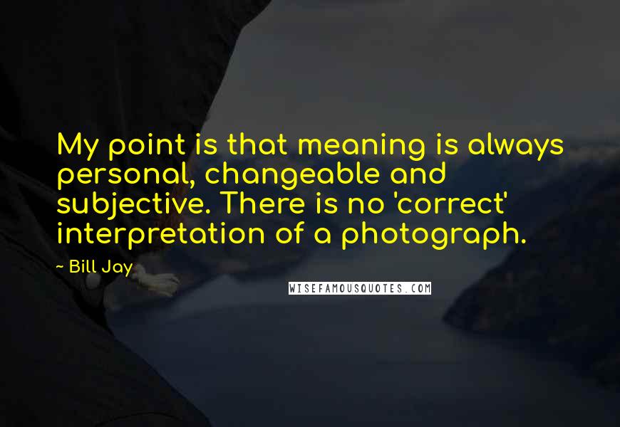 Bill Jay Quotes: My point is that meaning is always personal, changeable and subjective. There is no 'correct' interpretation of a photograph.