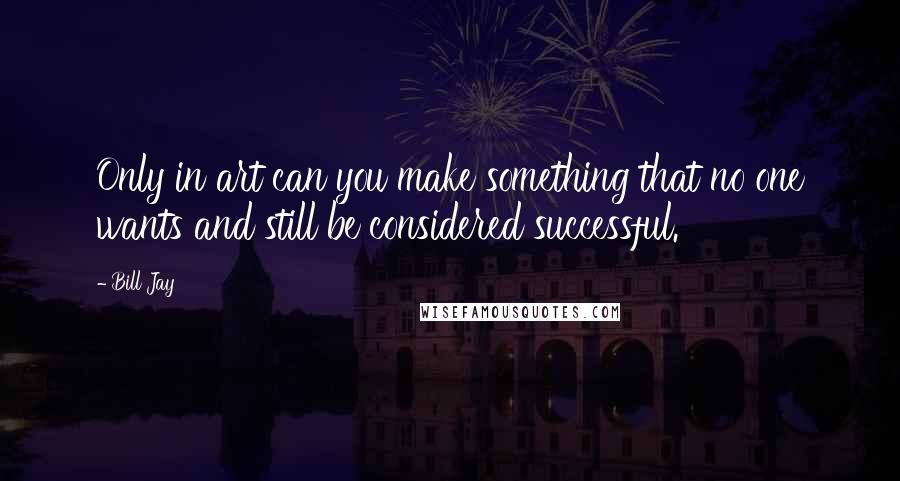 Bill Jay Quotes: Only in art can you make something that no one wants and still be considered successful.