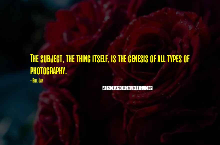 Bill Jay Quotes: The subject, the thing itself, is the genesis of all types of photography.