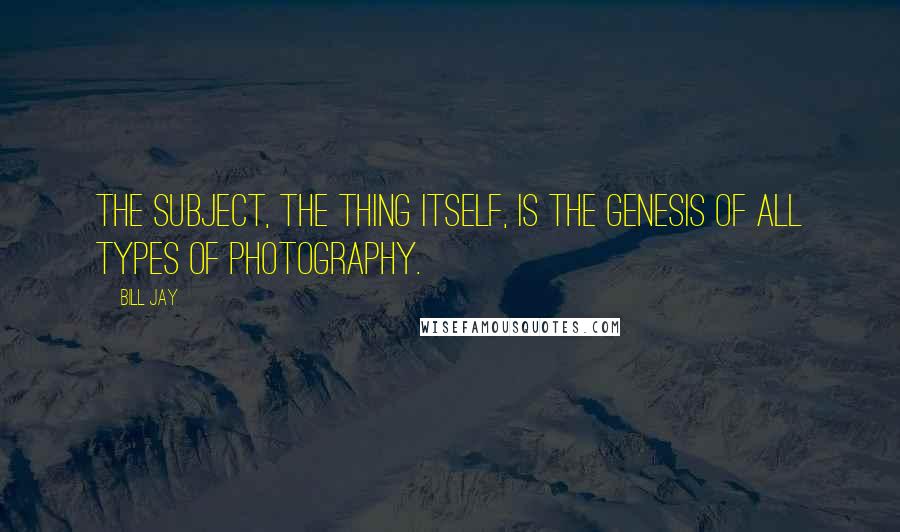 Bill Jay Quotes: The subject, the thing itself, is the genesis of all types of photography.