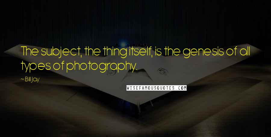 Bill Jay Quotes: The subject, the thing itself, is the genesis of all types of photography.