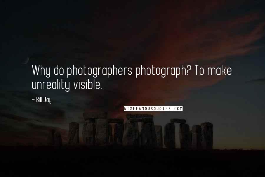 Bill Jay Quotes: Why do photographers photograph? To make unreality visible.