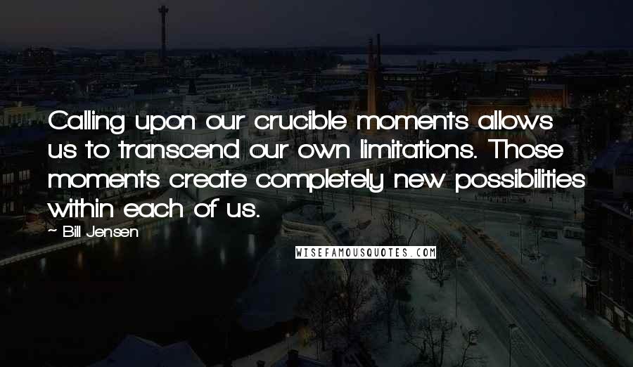 Bill Jensen Quotes: Calling upon our crucible moments allows us to transcend our own limitations. Those moments create completely new possibilities within each of us.