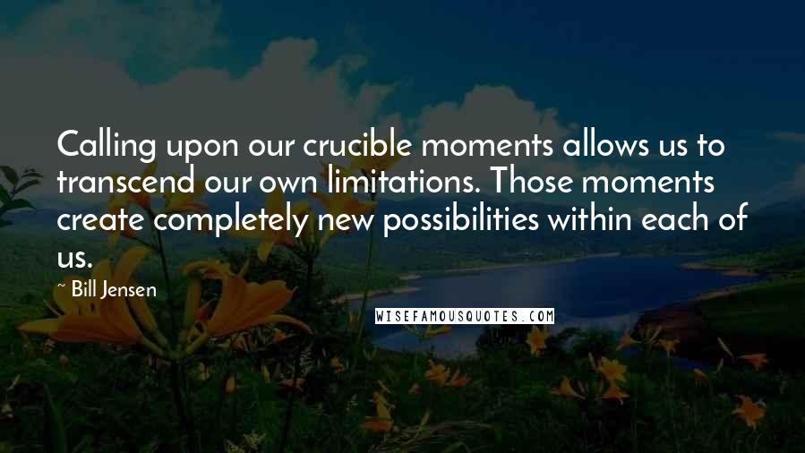 Bill Jensen Quotes: Calling upon our crucible moments allows us to transcend our own limitations. Those moments create completely new possibilities within each of us.