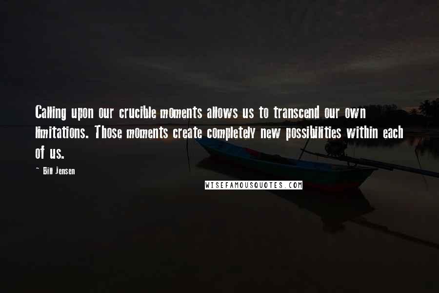 Bill Jensen Quotes: Calling upon our crucible moments allows us to transcend our own limitations. Those moments create completely new possibilities within each of us.