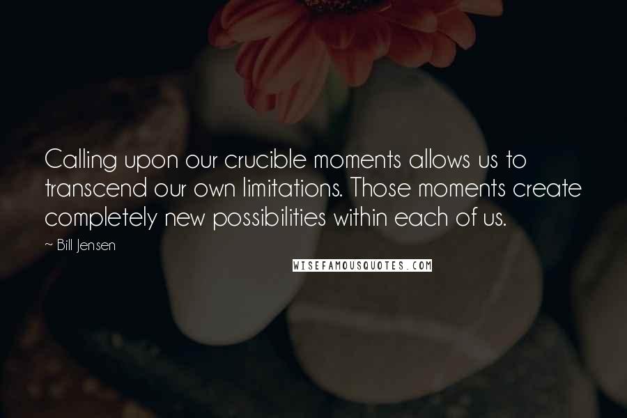 Bill Jensen Quotes: Calling upon our crucible moments allows us to transcend our own limitations. Those moments create completely new possibilities within each of us.