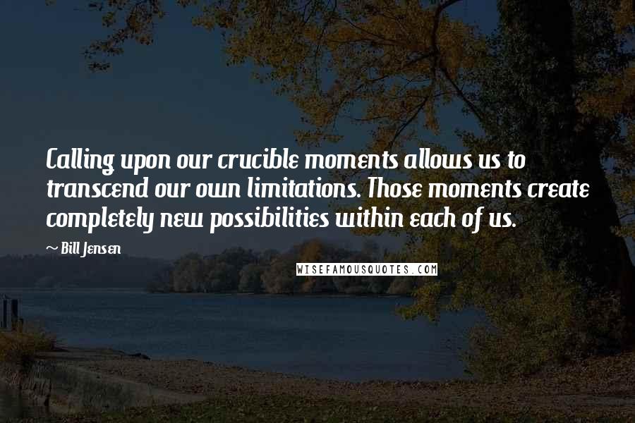 Bill Jensen Quotes: Calling upon our crucible moments allows us to transcend our own limitations. Those moments create completely new possibilities within each of us.