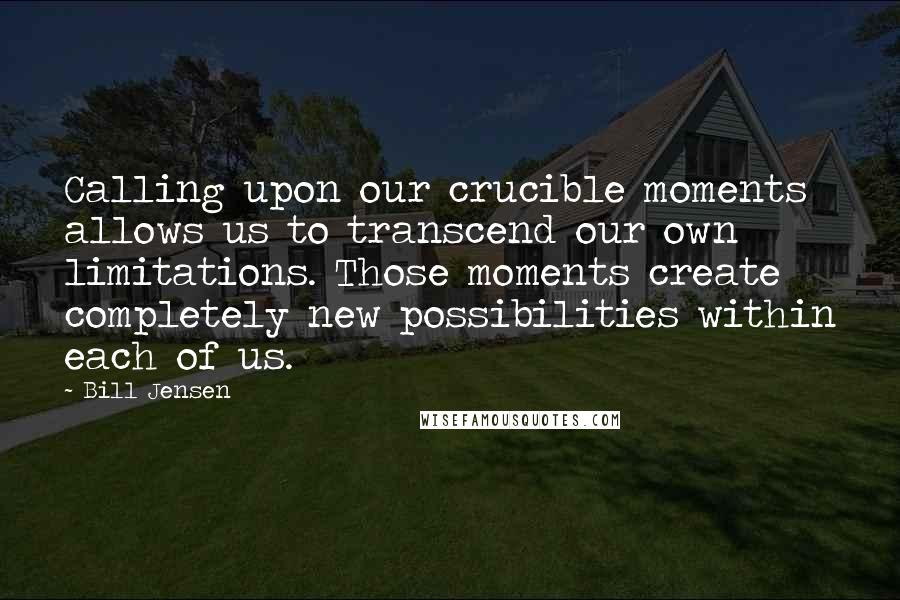 Bill Jensen Quotes: Calling upon our crucible moments allows us to transcend our own limitations. Those moments create completely new possibilities within each of us.
