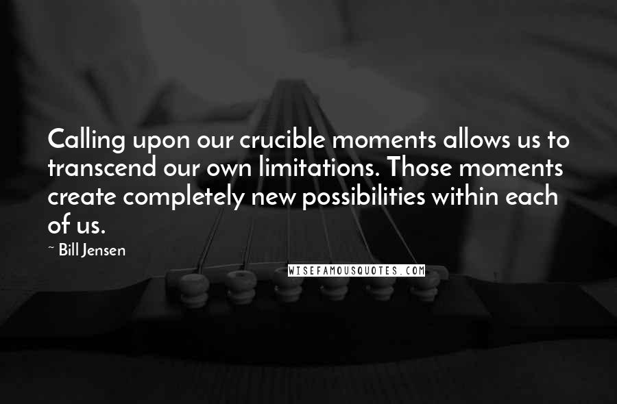Bill Jensen Quotes: Calling upon our crucible moments allows us to transcend our own limitations. Those moments create completely new possibilities within each of us.