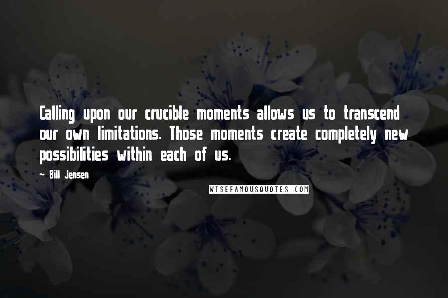 Bill Jensen Quotes: Calling upon our crucible moments allows us to transcend our own limitations. Those moments create completely new possibilities within each of us.