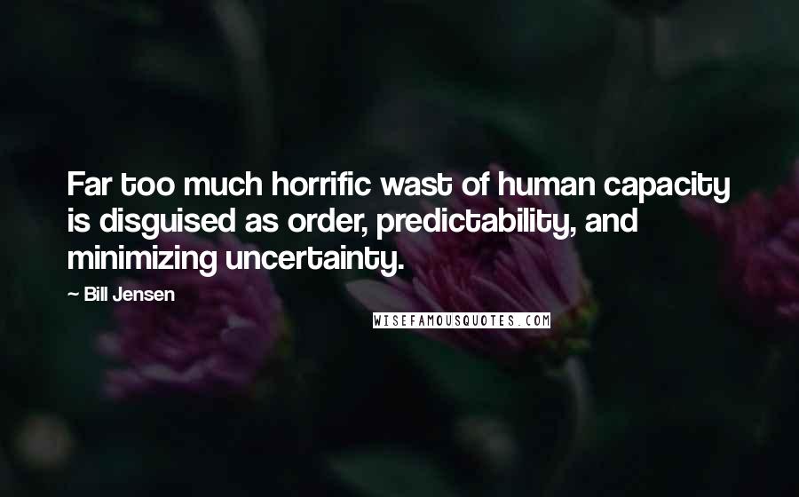 Bill Jensen Quotes: Far too much horrific wast of human capacity is disguised as order, predictability, and minimizing uncertainty.
