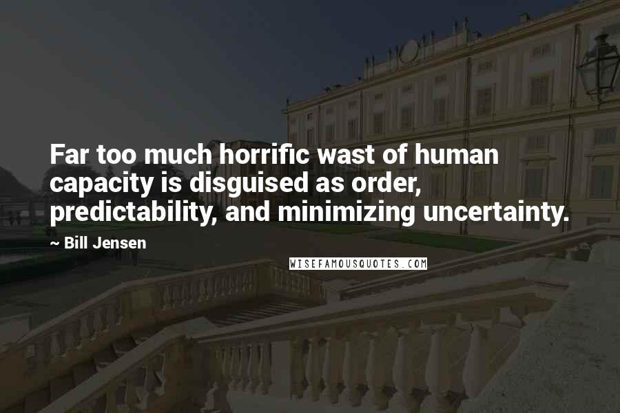 Bill Jensen Quotes: Far too much horrific wast of human capacity is disguised as order, predictability, and minimizing uncertainty.