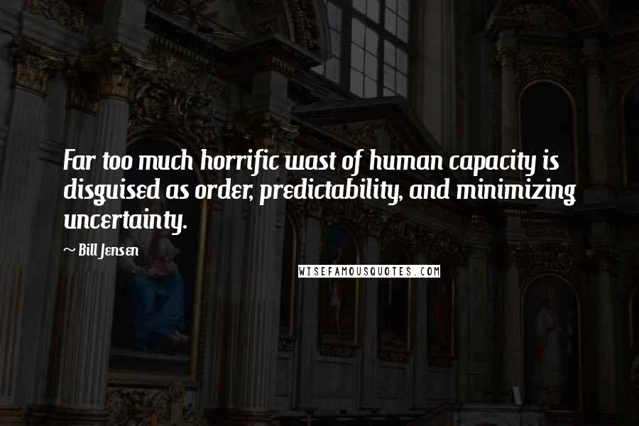 Bill Jensen Quotes: Far too much horrific wast of human capacity is disguised as order, predictability, and minimizing uncertainty.