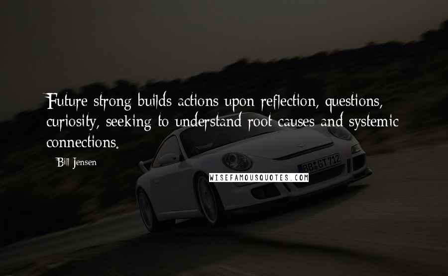 Bill Jensen Quotes: Future strong builds actions upon reflection, questions, curiosity, seeking to understand root causes and systemic connections.