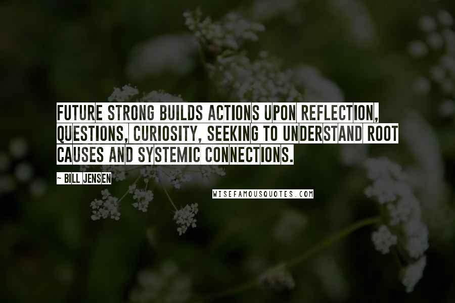 Bill Jensen Quotes: Future strong builds actions upon reflection, questions, curiosity, seeking to understand root causes and systemic connections.
