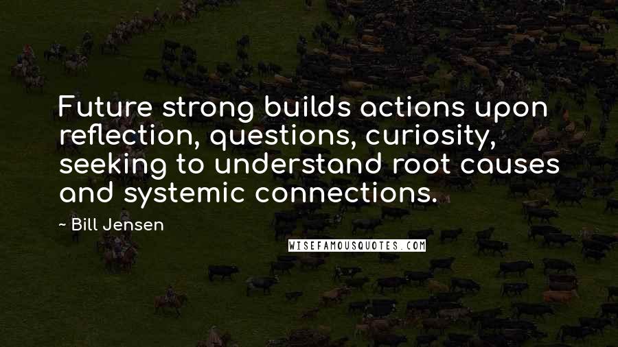 Bill Jensen Quotes: Future strong builds actions upon reflection, questions, curiosity, seeking to understand root causes and systemic connections.