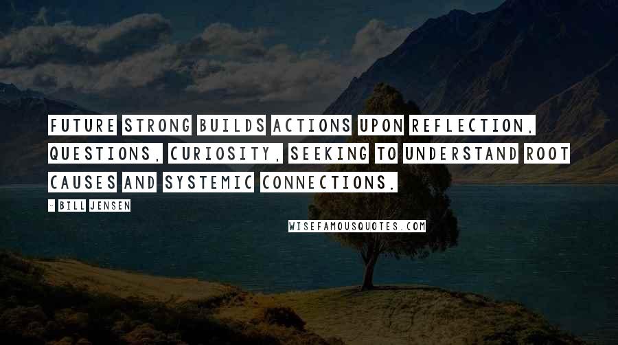 Bill Jensen Quotes: Future strong builds actions upon reflection, questions, curiosity, seeking to understand root causes and systemic connections.