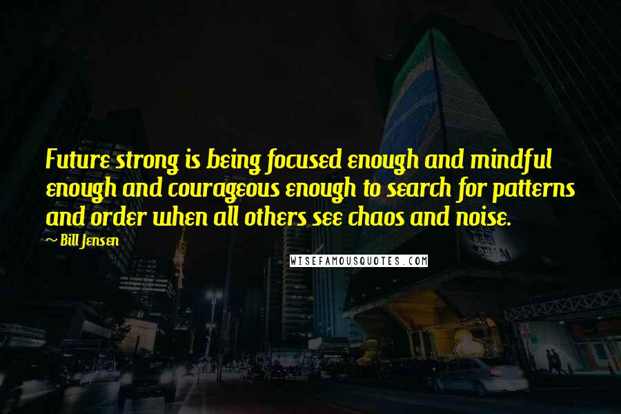 Bill Jensen Quotes: Future strong is being focused enough and mindful enough and courageous enough to search for patterns and order when all others see chaos and noise.