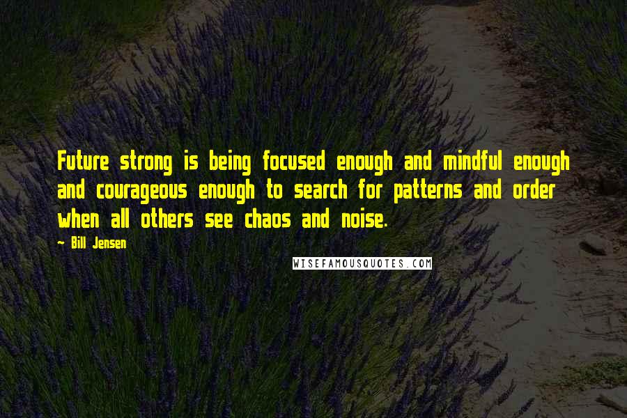 Bill Jensen Quotes: Future strong is being focused enough and mindful enough and courageous enough to search for patterns and order when all others see chaos and noise.