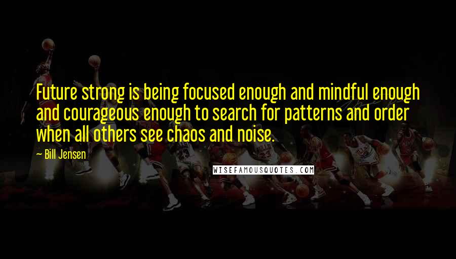 Bill Jensen Quotes: Future strong is being focused enough and mindful enough and courageous enough to search for patterns and order when all others see chaos and noise.
