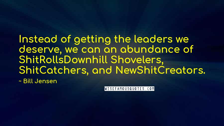 Bill Jensen Quotes: Instead of getting the leaders we deserve, we can an abundance of ShitRollsDownhill Shovelers, ShitCatchers, and NewShitCreators.
