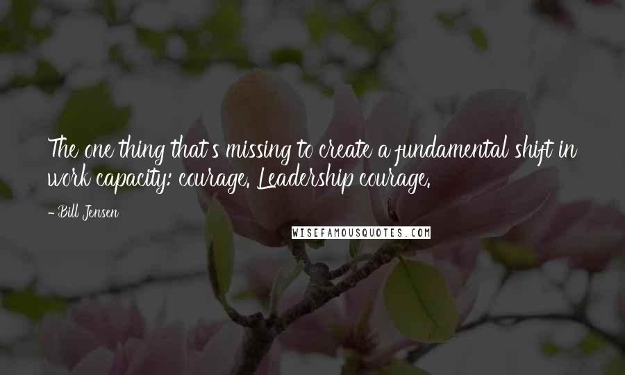 Bill Jensen Quotes: The one thing that's missing to create a fundamental shift in work capacity: courage. Leadership courage.