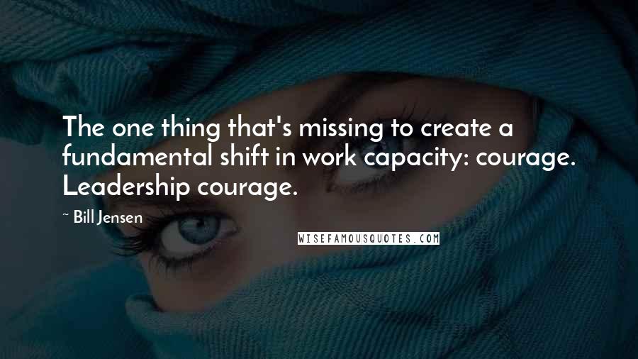 Bill Jensen Quotes: The one thing that's missing to create a fundamental shift in work capacity: courage. Leadership courage.