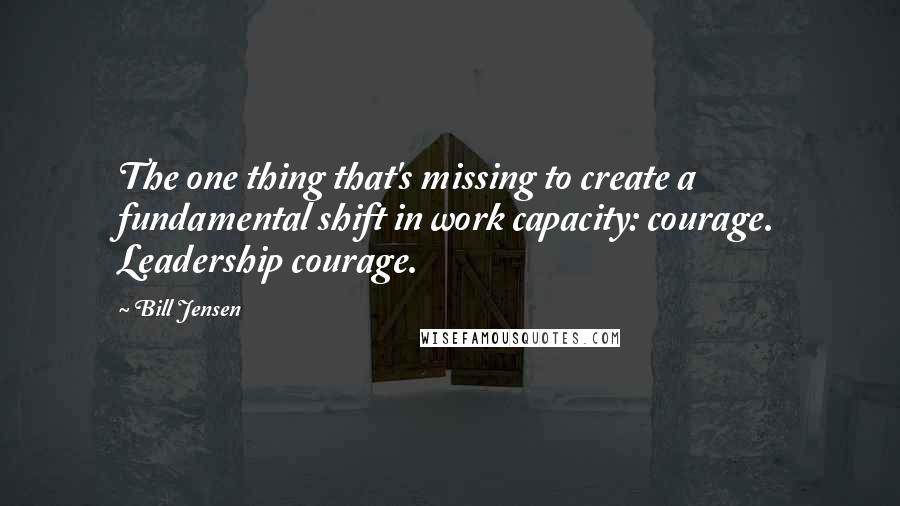 Bill Jensen Quotes: The one thing that's missing to create a fundamental shift in work capacity: courage. Leadership courage.