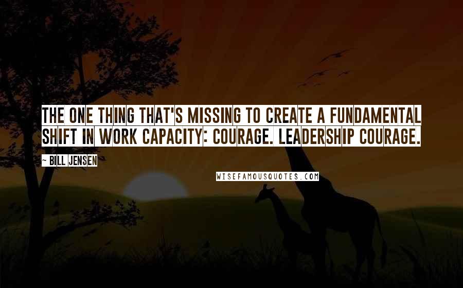 Bill Jensen Quotes: The one thing that's missing to create a fundamental shift in work capacity: courage. Leadership courage.