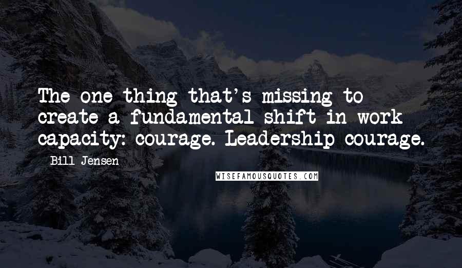 Bill Jensen Quotes: The one thing that's missing to create a fundamental shift in work capacity: courage. Leadership courage.