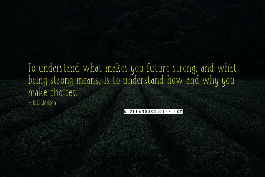 Bill Jensen Quotes: To understand what makes you future strong, and what being strong means, is to understand how and why you make choices.
