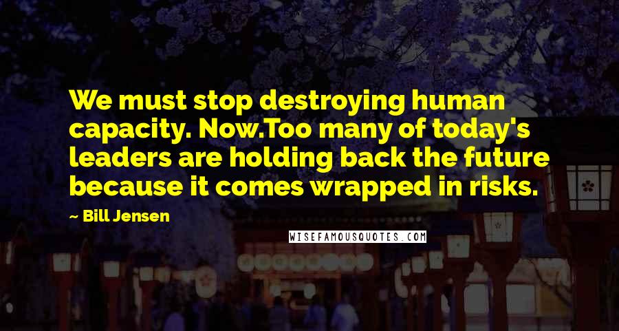 Bill Jensen Quotes: We must stop destroying human capacity. Now.Too many of today's leaders are holding back the future because it comes wrapped in risks.