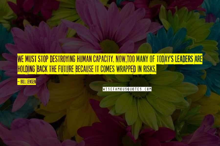 Bill Jensen Quotes: We must stop destroying human capacity. Now.Too many of today's leaders are holding back the future because it comes wrapped in risks.
