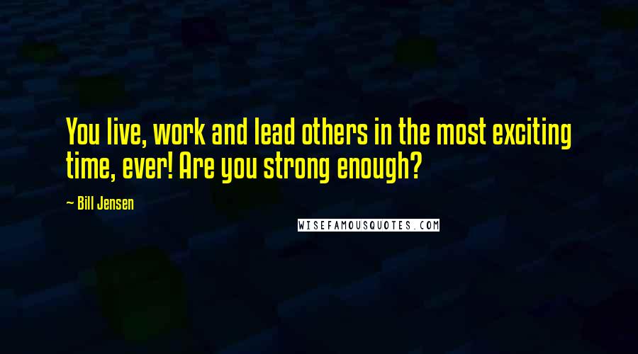 Bill Jensen Quotes: You live, work and lead others in the most exciting time, ever! Are you strong enough?