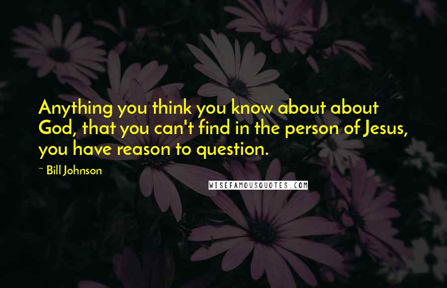 Bill Johnson Quotes: Anything you think you know about about God, that you can't find in the person of Jesus, you have reason to question.